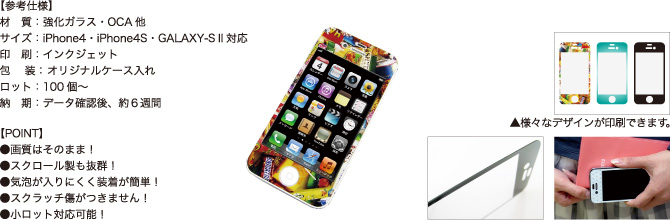 グラスガード【参考仕様】材質:強化ガラス・OCA他/サイズ:iPhone4・iPhone4S・GALAXY-S II対応/印刷:インクジェット/包装:オリジナルケース入れ/ロット:100個~/納期:データ確認後、約6週間 【POINT】●画質はそのまま!●スクロール製も抜群!●気泡が入りにくく装着が簡単!●スクラッチ傷がつきません!●小ロット対応可能!