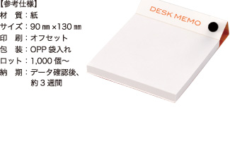 デスクメモ【参考仕様】材質：紙/サイズ：90mm×130mm/印刷：オフセット/包装：OPP袋入れ/ロット：1,000個～/納期：データ確認後、約3週間