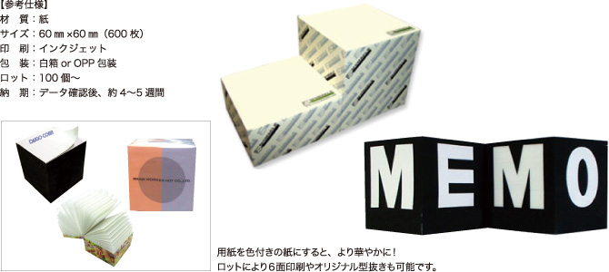 ブロックメモ【参考仕様】材質:紙/サイズ:60mm×60mm(600枚)/印刷:インクジェット/包装:白箱orOPP包装/ロット:100個~/納期:データ確認後、約4~5週間 用紙を色付きの紙にすると、より華やかに!ロットにより6面印刷やオリジナル型抜きも可能です。