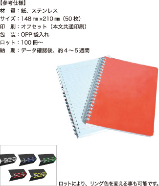 リングノート【参考仕様】材質：紙、ステンレス/サイズ：148mm×210mm（50枚）/印刷：オフセット（本文共通印刷）/包装：OPP袋入れ/ロット：100冊～/納期：データ確認後、約4～5週間　ロットにより、リング色を変える事も可能です。