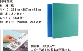 フラットファイル【参考仕様】材質：紙/サイズ：231mm×307mm×18mm/印刷：オフセット/ロット：1,000個～/納期：データ確認後、約4週間 樹脂製とじ具使用で、コピー用紙150枚収納可能です。