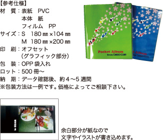 ポケットアルバム（S・M）【参考仕様】材質：表紙 PVC 本体 紙 フィルム PP/サイズ：S 180mm×104mm M 180mm×200mm/印刷：オフセット（グラフィック部分）/包装：OPP袋入れ/ロット：500冊～/納期：データ確認後、約4～5週間 ※包装方法は一例です。価格によってご相談下さい。 余白部分が紙なので文字やイラストが書き込めます。